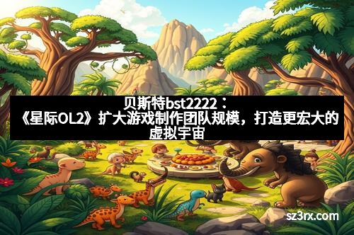 贝斯特bst2222：《星际OL2》扩大游戏制作团队规模，打造更宏大的虚拟宇宙